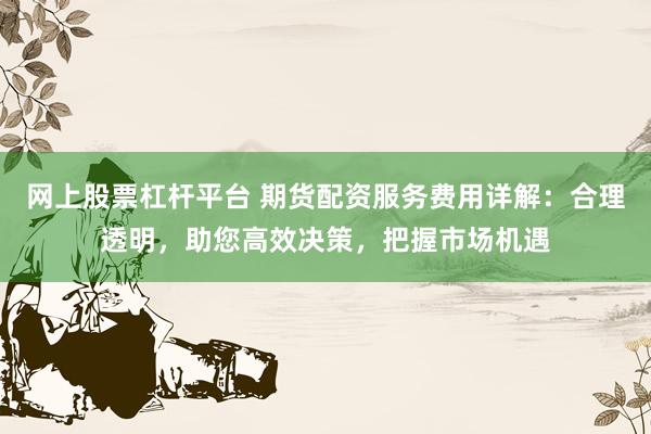 网上股票杠杆平台 期货配资服务费用详解:合理透明,助您高效决策,把握市场机遇