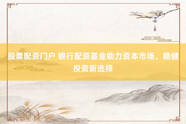 股票配资门户 银行配资基金助力资本市场,稳健投资新选择