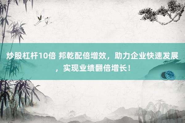 炒股杠杆10倍 邦乾配倍增效，助力企业快速发展，实现业绩翻倍增长！