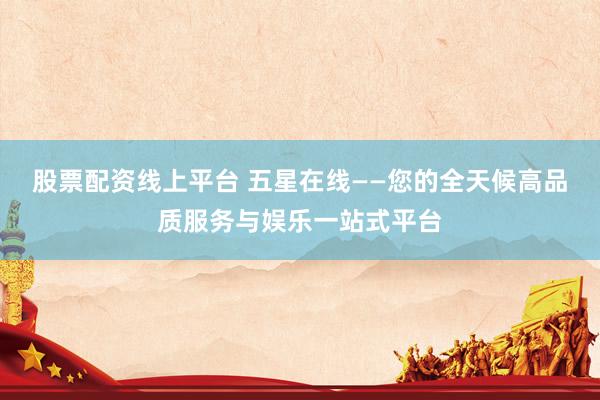 股票配资线上平台 五星在线——您的全天候高品质服务与娱乐一站式平台