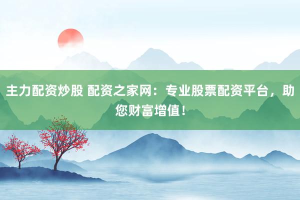 主力配资炒股 配资之家网：专业股票配资平台，助您财富增值！