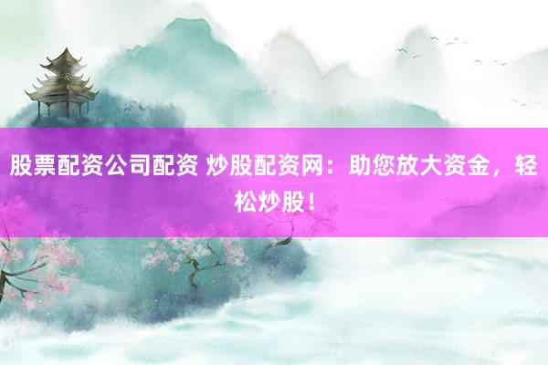 股票配资公司配资 炒股配资网：助您放大资金，轻松炒股！