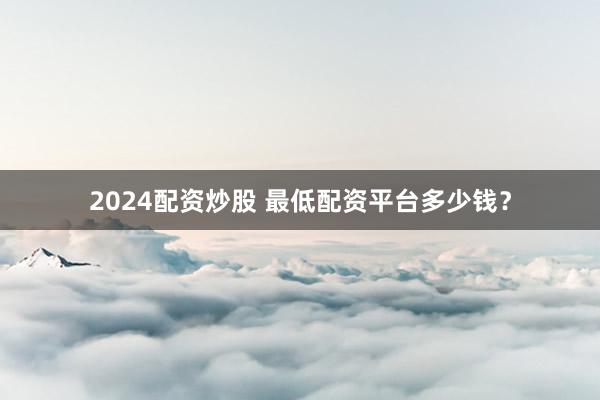 2024配资炒股 最低配资平台多少钱？