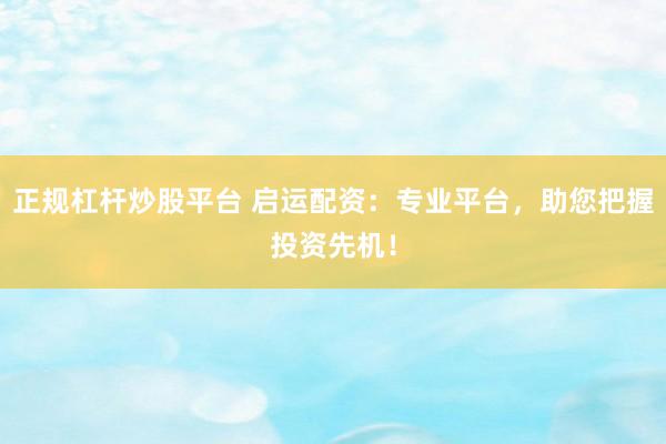 正规杠杆炒股平台 启运配资：专业平台，助您把握投资先机！