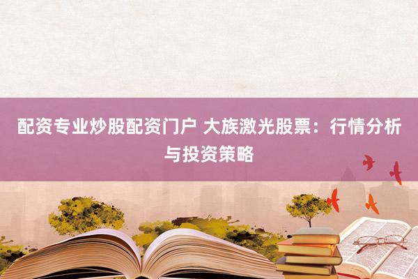 配资专业炒股配资门户 大族激光股票：行情分析与投资策略