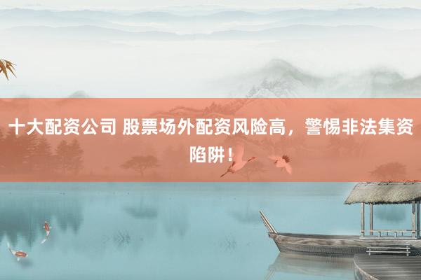 十大配资公司 股票场外配资风险高，警惕非法集资陷阱！