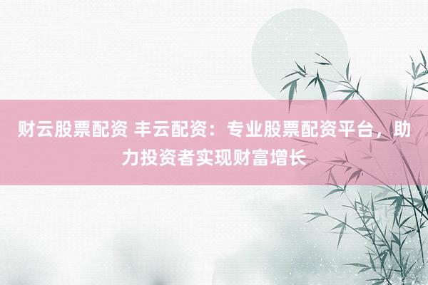 财云股票配资 丰云配资：专业股票配资平台，助力投资者实现财富增长