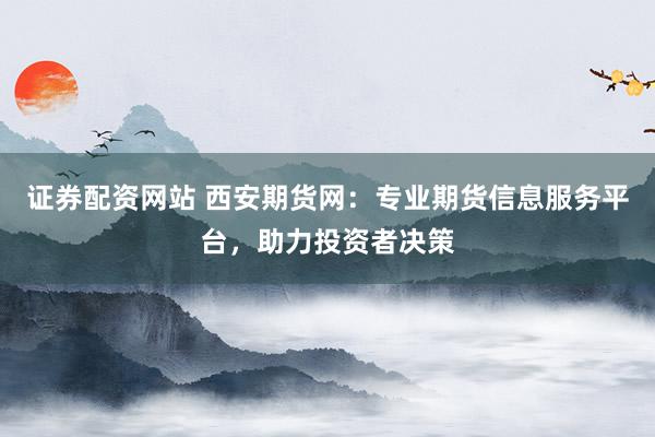 证券配资网站 西安期货网：专业期货信息服务平台，助力投资者决策