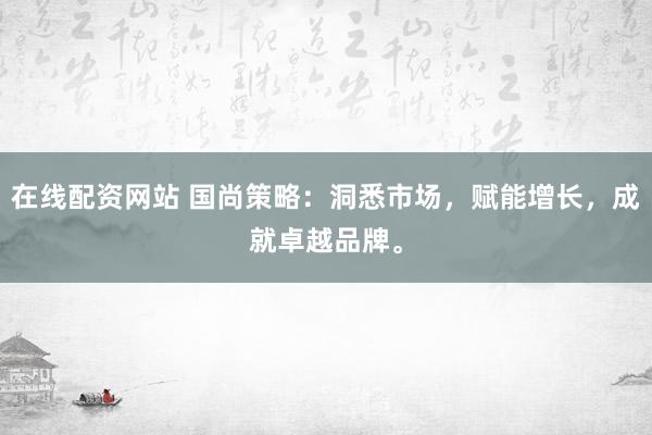 在线配资网站 国尚策略：洞悉市场，赋能增长，成就卓越品牌。