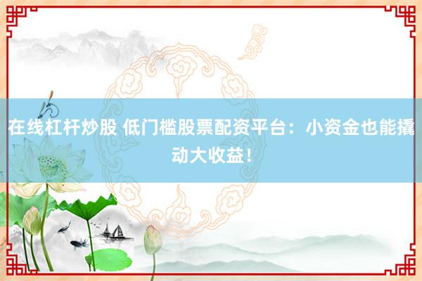 在线杠杆炒股 低门槛股票配资平台：小资金也能撬动大收益！