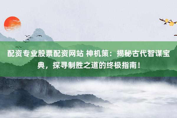 配资专业股票配资网站 神机策：揭秘古代智谋宝典，探寻制胜之道的终极指南！