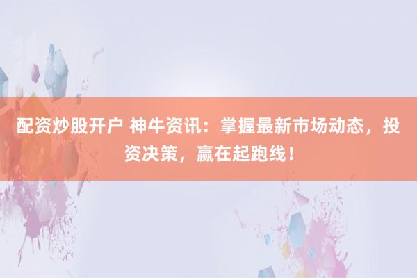 配资炒股开户 神牛资讯:掌握最新市场动态,投资决策,赢在起跑线!
