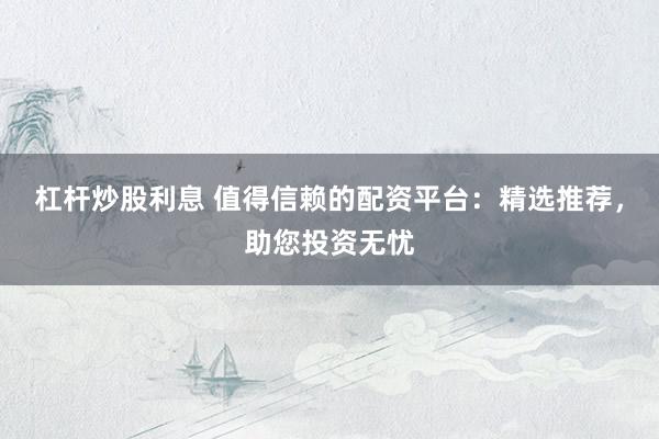 杠杆炒股利息 值得信赖的配资平台：精选推荐，助您投资无忧