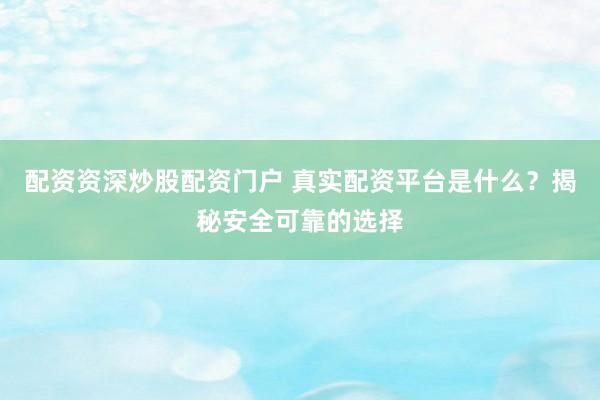 配资资深炒股配资门户 真实配资平台是什么？揭秘安全可靠的选择