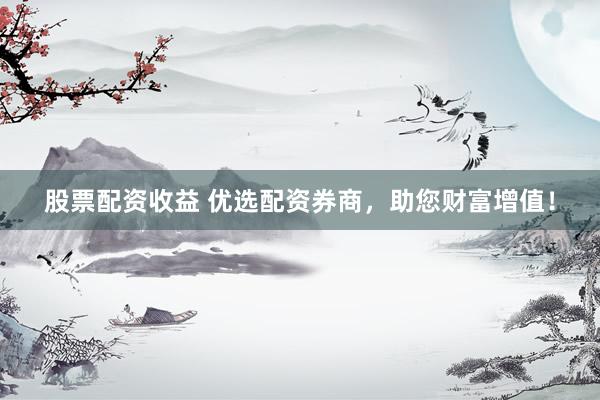 股票配资收益 优选配资券商,助您财富增值!