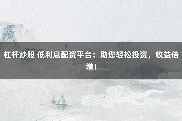 杠杆炒股 低利息配资平台：助您轻松投资，收益倍增！