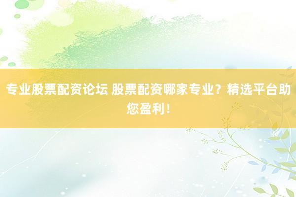 专业股票配资论坛 股票配资哪家专业？精选平台助您盈利！