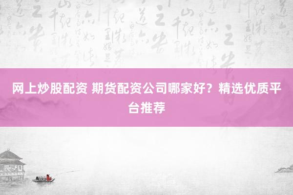 网上炒股配资 期货配资公司哪家好？精选优质平台推荐