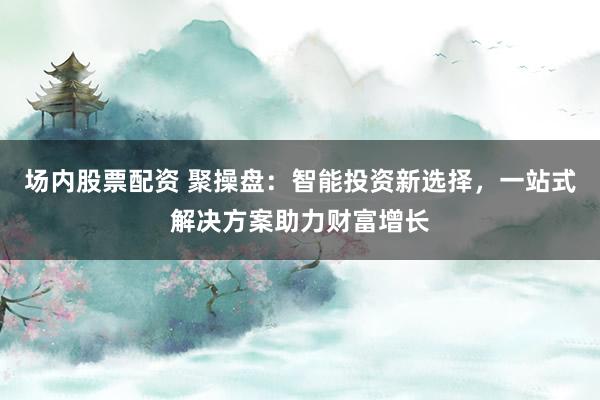 场内股票配资 聚操盘：智能投资新选择，一站式解决方案助力财富增长
