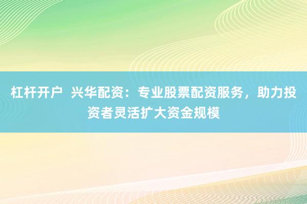 杠杆开户  兴华配资：专业股票配资服务，助力投资者灵活扩大资金规模