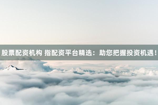 股票配资机构 指配资平台精选:助您把握投资机遇!