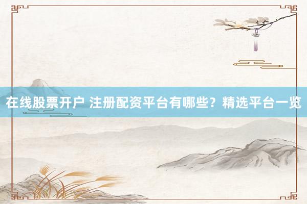 在线股票开户 注册配资平台有哪些？精选平台一览