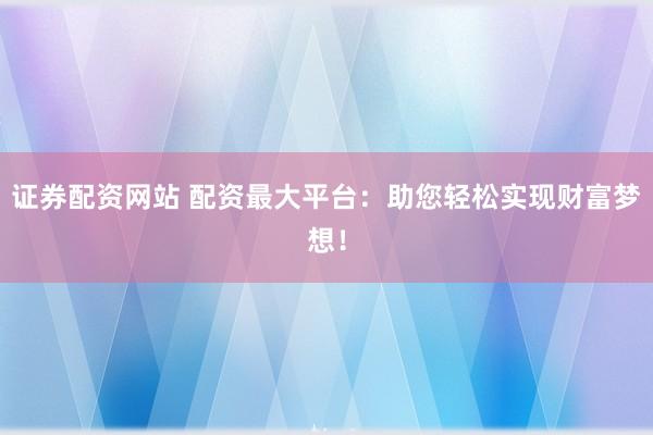 证券配资网站 配资最大平台：助您轻松实现财富梦想！
