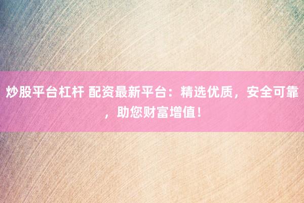 炒股平台杠杆 配资最新平台：精选优质，安全可靠，助您财富增值！