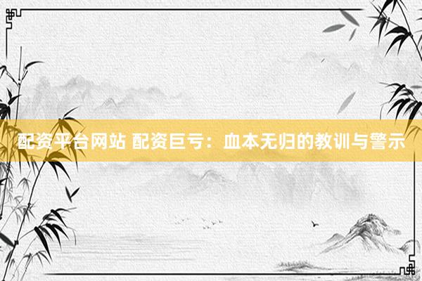 配资平台网站 配资巨亏：血本无归的教训与警示