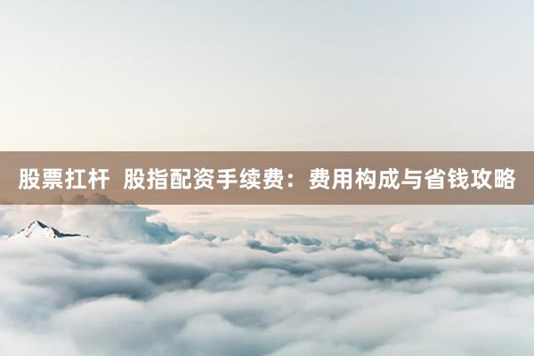股票扛杆 股指配资手续费:费用构成与省钱攻略