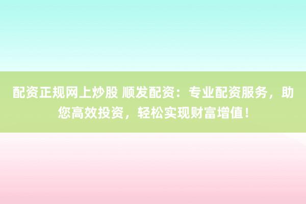 配资正规网上炒股 顺发配资：专业配资服务，助您高效投资，轻松实现财富增值！