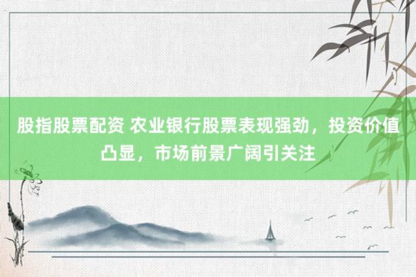 股指股票配资 农业银行股票表现强劲，投资价值凸显，市场前景广阔引关注