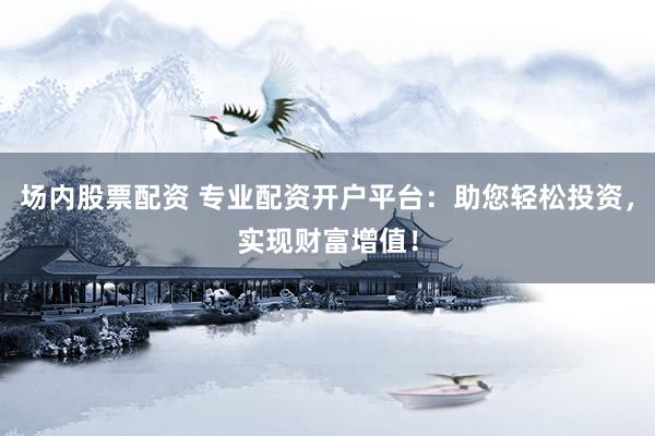 场内股票配资 专业配资开户平台：助您轻松投资，实现财富增值！