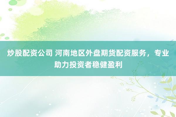 炒股配资公司 河南地区外盘期货配资服务，专业助力投资者稳健盈利