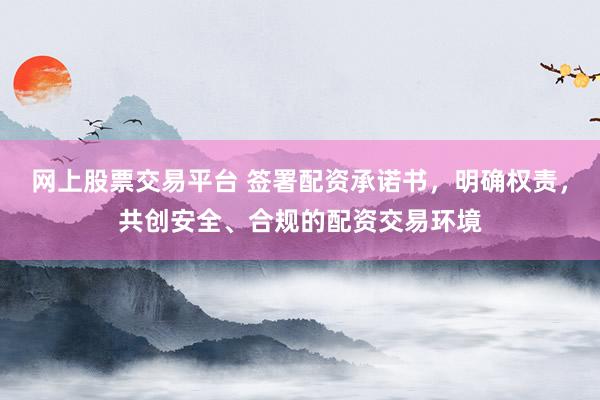 网上股票交易平台 签署配资承诺书，明确权责，共创安全、合规的配资交易环境