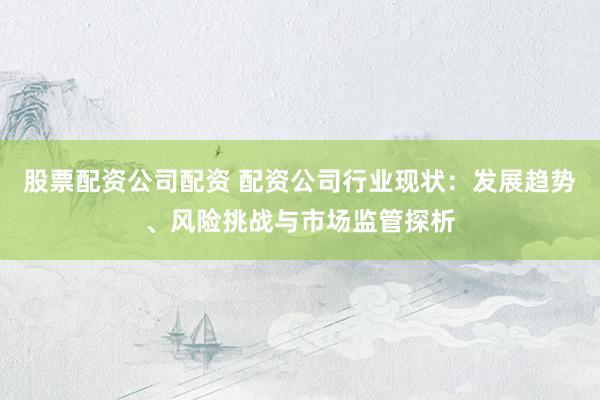 股票配资公司配资 配资公司行业现状：发展趋势、风险挑战与市场监管探析