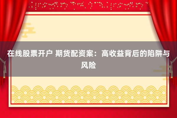 在线股票开户 期货配资案：高收益背后的陷阱与风险