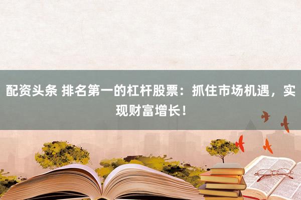 配资头条 排名第一的杠杆股票：抓住市场机遇，实现财富增长！