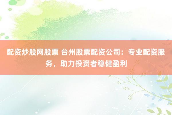 配资炒股网股票 台州股票配资公司：专业配资服务，助力投资者稳健盈利