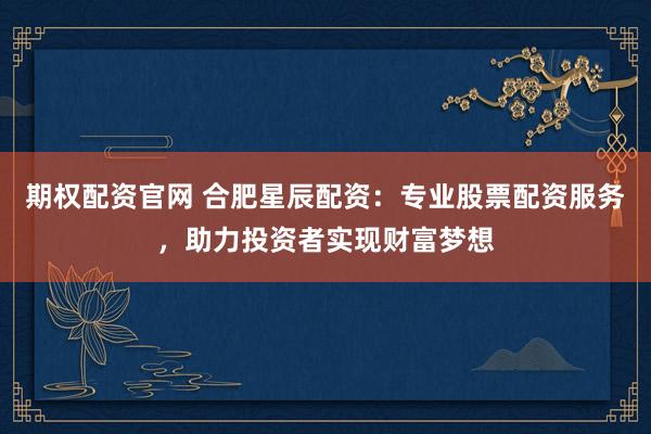 期权配资官网 合肥星辰配资：专业股票配资服务，助力投资者实现财富梦想