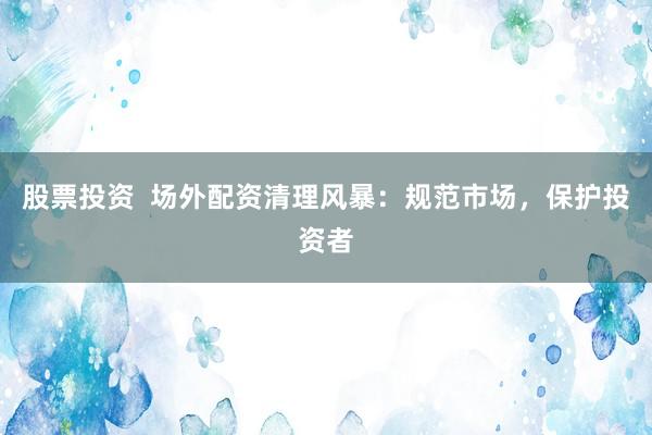股票投资  场外配资清理风暴：规范市场，保护投资者