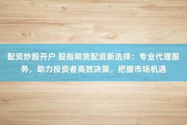 配资炒股开户 股指期货配资新选择:专业代理服务,助力投资者高效决策,把握市场机遇