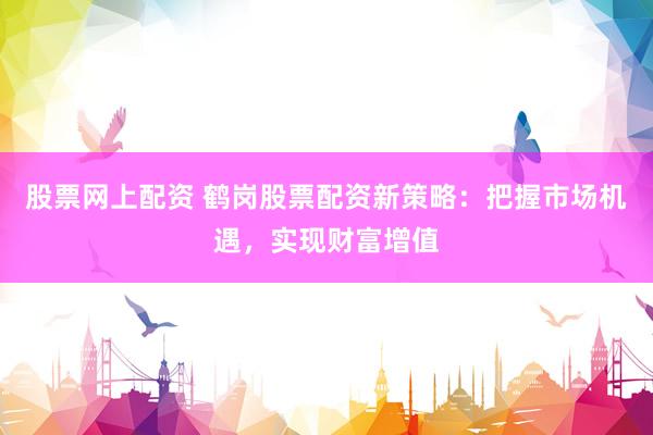股票网上配资 鹤岗股票配资新策略：把握市场机遇，实现财富增值