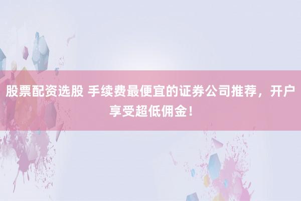 股票配资选股 手续费最便宜的证券公司推荐，开户享受超低佣金！