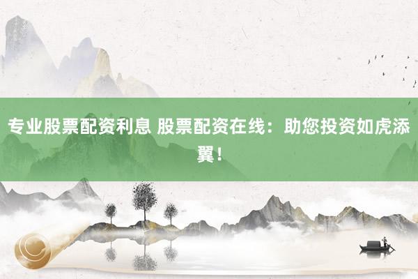 专业股票配资利息 股票配资在线：助您投资如虎添翼！